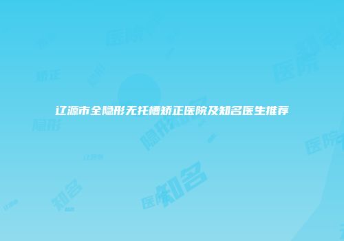 辽源市全隐形无托槽矫正医院及知名医生推荐