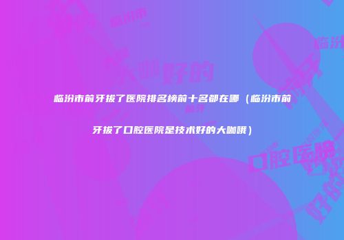 临汾市前牙拔了医院排名榜前十名都在哪（临汾市前牙拔了口腔医院是技术好的大咖哦）