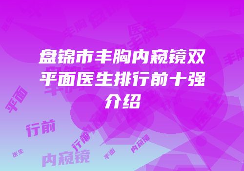 盘锦市丰胸内窥镜双平面医生排行前十强介绍