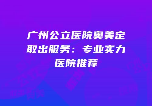 广州公立医院奥美定取出服务：专业实力医院推荐