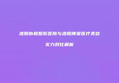 洛阳协和整形医院与洛阳博爱医疗美容实力对比解析
