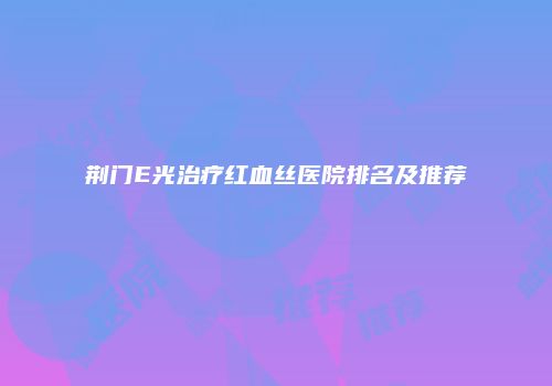 荆门E光治疗红血丝医院排名及推荐