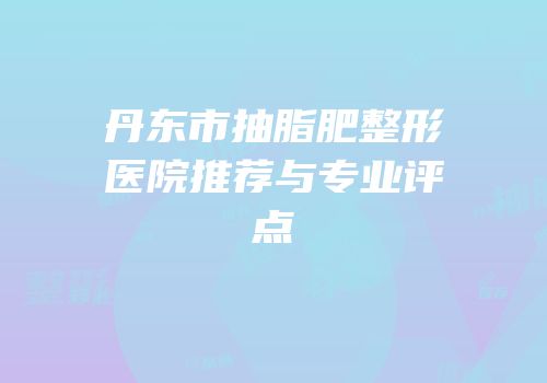 丹东市抽脂肥整形医院推荐与专业评点