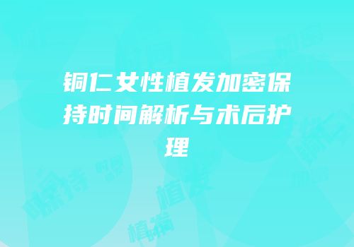 铜仁女性植发加密保持时间解析与术后护理