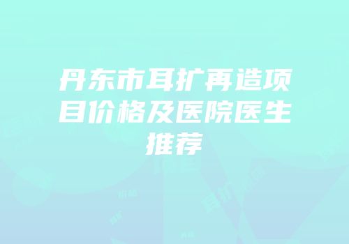 丹东市耳扩再造项目价格及医院医生推荐