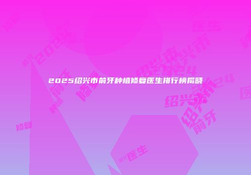 2025绍兴市前牙种植修复医生排行榜揭晓