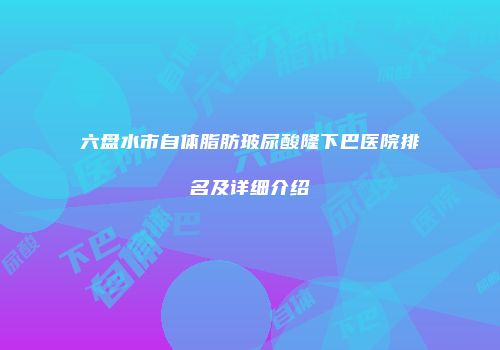 六盘水市自体脂肪玻尿酸隆下巴医院排名及详细介绍