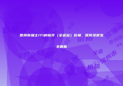 常州市瑞士ITI种植牙（全瓷冠）价格、医院及医生全解析