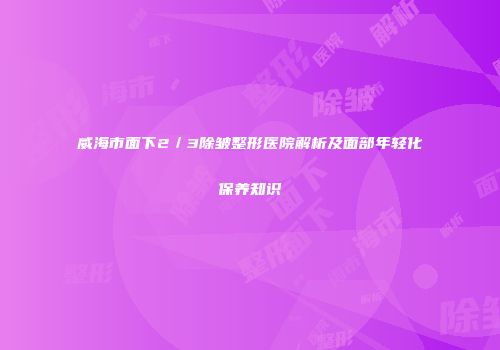 威海市面下2／3除皱整形医院解析及面部年轻化保养知识