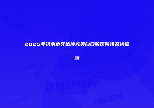 2025年济南市牙齿冷光美白口腔医院排名榜揭晓