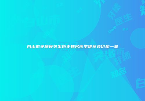 白山市牙槽骨突出矫正知名医生推荐及价格一览