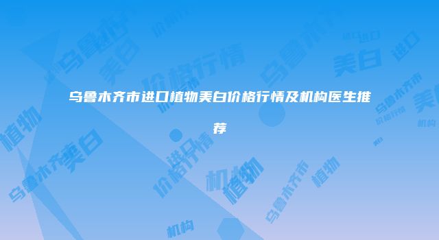 乌鲁木齐市进口植物美白价格行情及机构医生推荐
