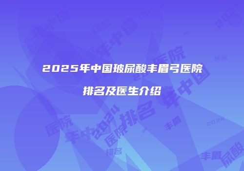 2025年中国玻尿酸丰眉弓医院排名及医生介绍