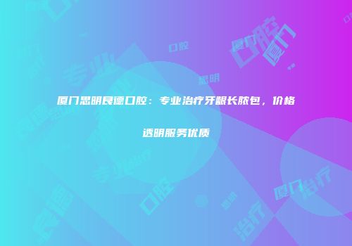 厦门思明良德口腔：专业治疗牙龈长脓包，价格透明服务优质