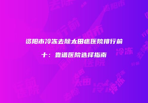 资阳市冷冻去除太田痣医院排行前十：靠谱医院选择指南