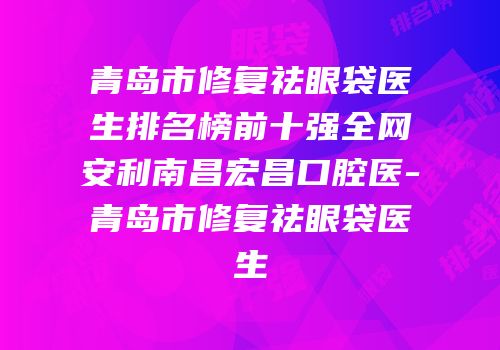 青岛市修复祛眼袋医生排名榜前十强全网安利南昌宏昌口腔医-青岛市修复祛眼袋医生