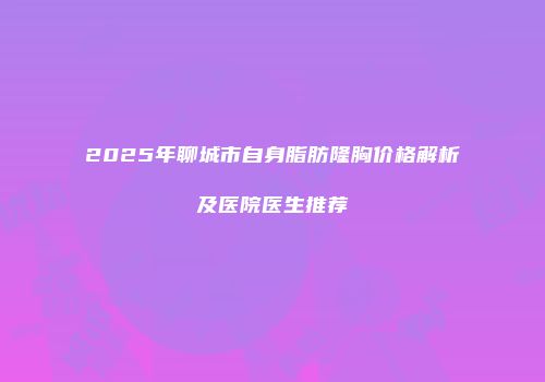 2025年聊城市自身脂肪隆胸价格解析及医院医生推荐