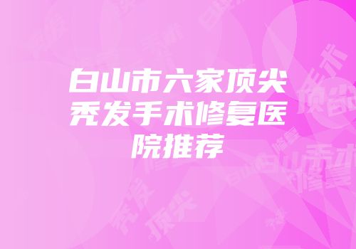 白山市六家顶尖秃发手术修复医院推荐