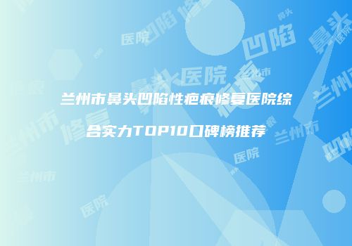 兰州市鼻头凹陷性疤痕修复医院综合实力TOP10口碑榜推荐