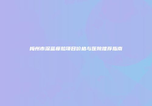 梅州市深蓝瘦脸项目价格与医院推荐指南