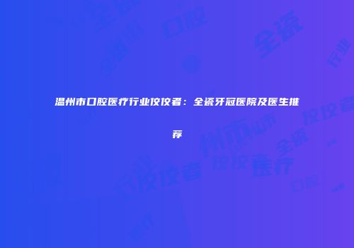 温州市口腔医疗行业佼佼者：全瓷牙冠医院及医生推荐