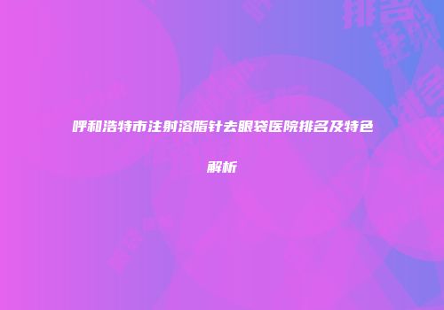 呼和浩特市注射溶脂针去眼袋医院排名及特色解析