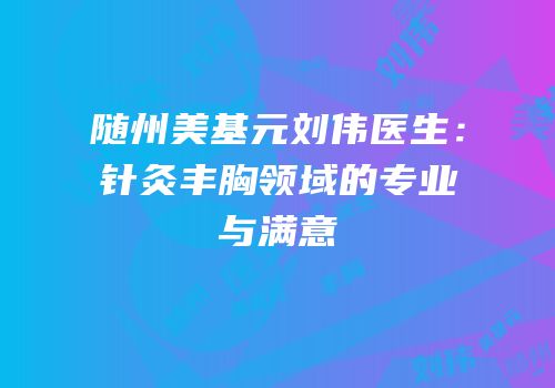 随州美基元刘伟医生：针灸丰胸领域的专业与满意