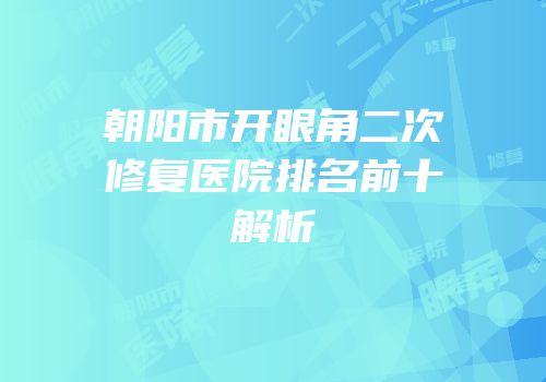 朝阳市开眼角二次修复医院排名前十解析