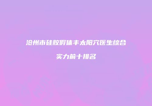 沧州市硅胶假体丰太阳穴医生综合实力前十排名