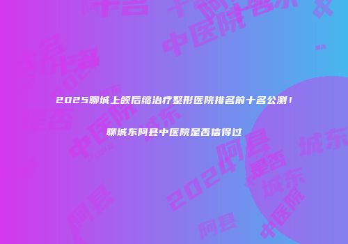 2025聊城上颌后缩治疗整形医院排名前十名公测！聊城东阿县中医院是否信得过