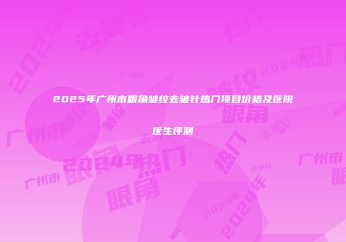 2025年广州市眼角皱纹去皱针热门项目价格及医院医生评测