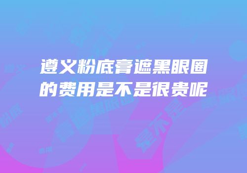 遵义粉底膏遮黑眼圈的费用是不是很贵呢