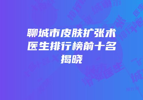 聊城市皮肤扩张术医生排行榜前十名揭晓