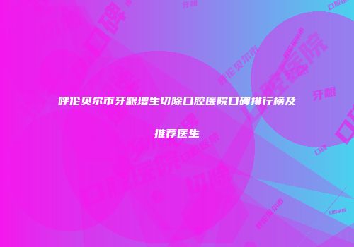 呼伦贝尔市牙龈增生切除口腔医院口碑排行榜及推荐医生