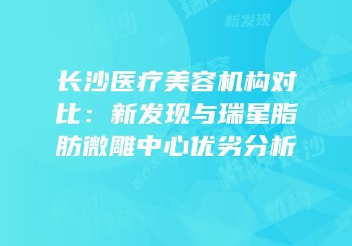 长沙医疗美容机构对比：新发现与瑞星脂肪微雕中心优劣分析