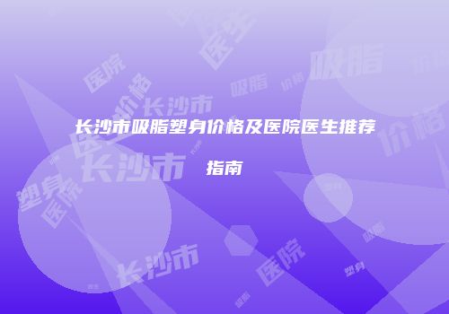 长沙市吸脂塑身价格及医院医生推荐指南