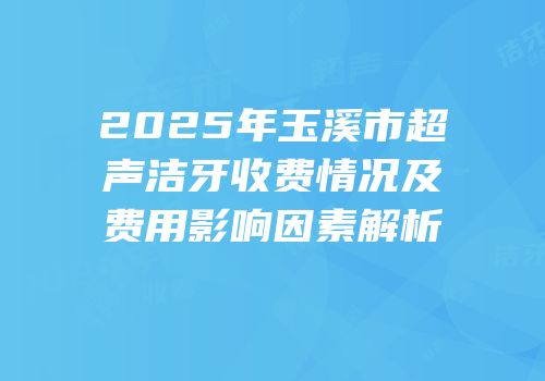 2025年玉溪市超声洁牙收费情况及费用影响因素解析