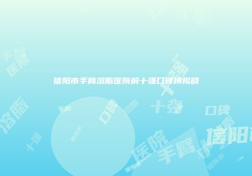 信阳市手臂溶脂医院前十强口碑榜揭晓