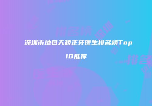 深圳市地包天矫正牙医生排名榜Top10推荐