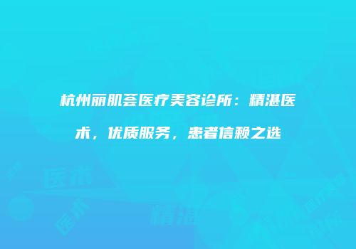 杭州丽肌荟医疗美容诊所：精湛医术，优质服务，患者信赖之选