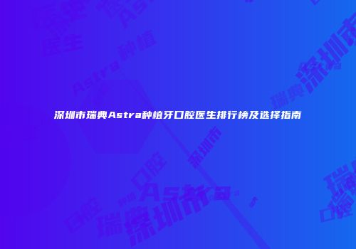 深圳市瑞典Astra种植牙口腔医生排行榜及选择指南