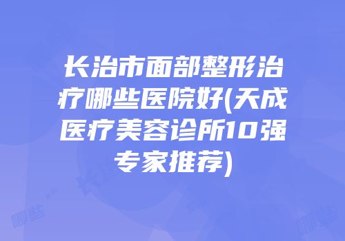长治市面部整形治疗哪些医院好(天成医疗美容诊所10强专家推荐)