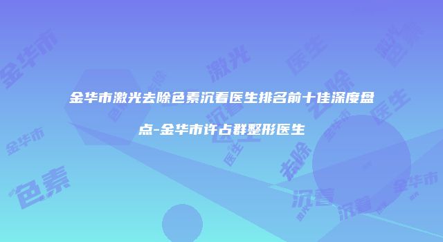 金华市激光去除色素沉着医生排名前十佳深度盘点-金华市许占群整形医生