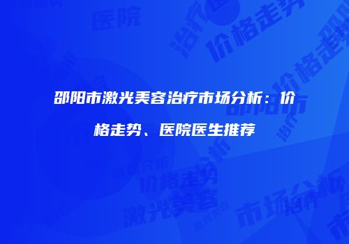 邵阳市激光美容治疗市场分析：价格走势、医院医生推荐
