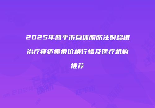 2025年四平市自体脂肪注射移植治疗痤疮瘢痕价格行情及医疗机构推荐
