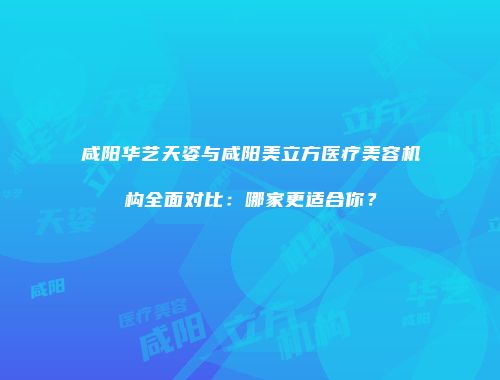 咸阳华艺天姿与咸阳美立方医疗美容机构全面对比：哪家更适合你？