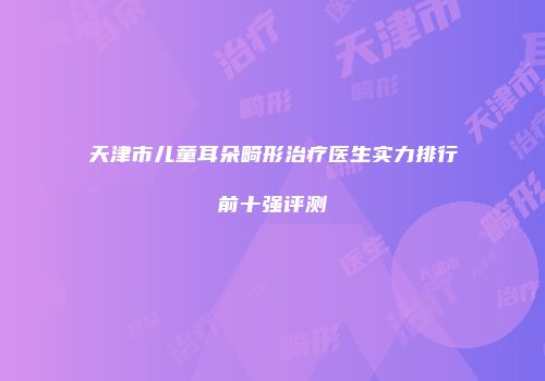 天津市儿童耳朵畸形治疗医生实力排行前十强评测