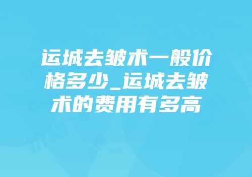 运城去皱术一般价格多少_运城去皱术的费用有多高