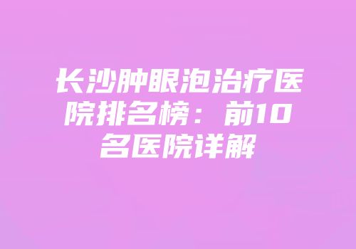 长沙肿眼泡治疗医院排名榜：前10名医院详解