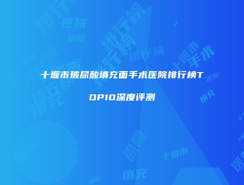 十堰市玻尿酸填充面手术医院排行榜TOP10深度评测